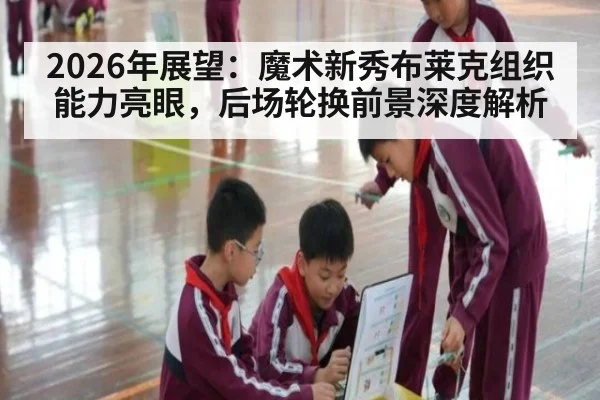 2026年展望：魔术新秀布莱克组织能力亮眼，后场轮换前景深度解析
