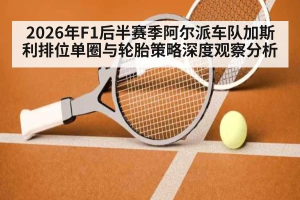 2026年F1后半赛季阿尔派车队加斯利排位单圈与轮胎策略深度观察分析